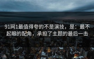 91网1最值得夸的不是演技，是：最不起眼的配角，承担了主题的最后一击