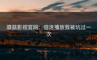 蘑菇影视官网：倍速播放我被坑过一次