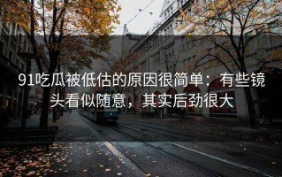 91吃瓜被低估的原因很简单：有些镜头看似随意，其实后劲很大