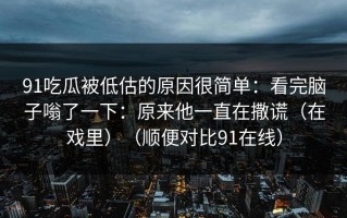91吃瓜被低估的原因很简单：看完脑子嗡了一下：原来他一直在撒谎（在戏里）（顺便对比91在线）