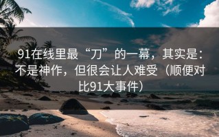 91在线里最“刀”的一幕，其实是：不是神作，但很会让人难受（顺便对比91大事件）