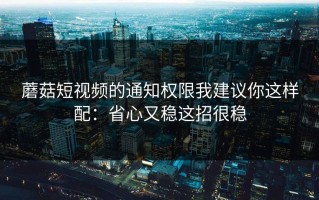 蘑菇短视频的通知权限我建议你这样配：省心又稳这招很稳