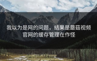 我以为是网的问题，结果是蘑菇视频官网的缓存管理在作怪