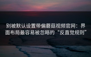 别被默认设置带偏蘑菇视频官网：界面布局最容易被忽略的“反直觉规则”
