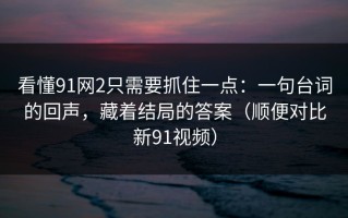 看懂91网2只需要抓住一点：一句台词的回声，藏着结局的答案（顺便对比新91视频）