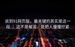 说到91网页版，最关键的其实是这一段 ｜ 这不是催泪，是把人慢慢拧紧