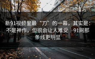 新91视频里最“刀”的一幕，其实是：不是神作，但很会让人难受｜91网那条线更明显