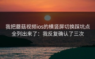 我把蘑菇视频ios的横竖屏切换踩坑点全列出来了：我反复确认了三次