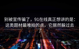 别被宣传骗了，91在线真正想讲的是：这类题材最难拍的点，它居然躲过去了