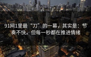 91网1里最“刀”的一幕，其实是：节奏不快，但每一秒都在推进情绪