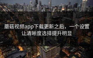 蘑菇视频app下载更新之后，一个设置让清晰度选择提升明显