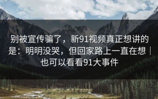 别被宣传骗了，新91视频真正想讲的是：明明没哭，但回家路上一直在想｜也可以看看91大事件