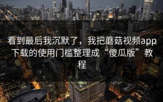 看到最后我沉默了，我把蘑菇视频app下载的使用门槛整理成“傻瓜版”教程
