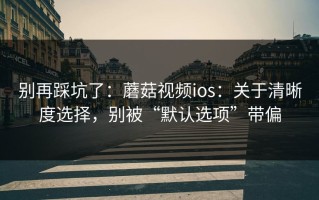 别再踩坑了：蘑菇视频ios：关于清晰度选择，别被“默认选项”带偏