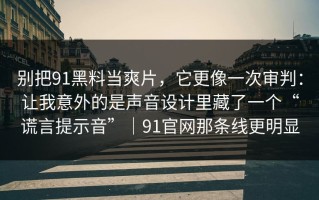 别把91黑料当爽片，它更像一次审判：让我意外的是声音设计里藏了一个“谎言提示音”｜91官网那条线更明显