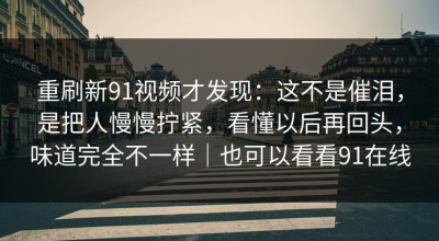 重刷新91视频才发现：这不是催泪，是把人慢慢拧紧，看懂以后再回头，味道完全不一样｜也可以看看91在线