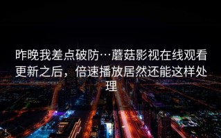 昨晚我差点破防…蘑菇影视在线观看更新之后，倍速播放居然还能这样处理