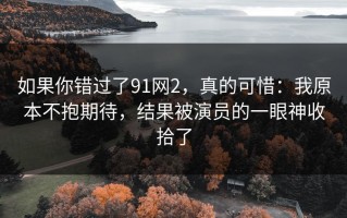 如果你错过了91网2，真的可惜：我原本不抱期待，结果被演员的一眼神收拾了