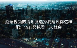 蘑菇视频的清晰度选择我建议你这样配：省心又稳看一次就会
