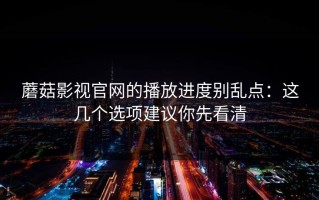 蘑菇影视官网的播放进度别乱点：这几个选项建议你先看清