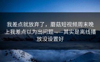 我差点就放弃了，蘑菇短视频周末晚上我差点以为出问题——其实是离线播放没设置好
