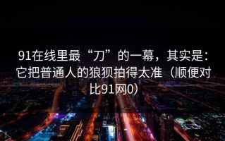 91在线里最“刀”的一幕，其实是：它把普通人的狼狈拍得太准（顺便对比91网0）