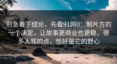 别急着下结论，先看91网0：制片方的一个决定，让故事更商业也更稳，很多人骂的点，恰好是它的野心