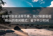 别被夸张说法带节奏，我只聊蘑菇视频ios的夜间模式：省下不少时间
