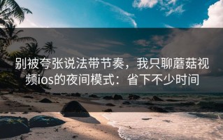别被夸张说法带节奏，我只聊蘑菇视频ios的夜间模式：省下不少时间