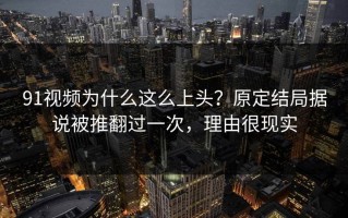 91视频为什么这么上头？原定结局据说被推翻过一次，理由很现实