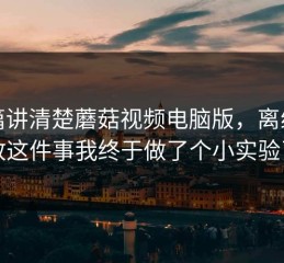 一篇讲清楚蘑菇视频电脑版，离线播放这件事我终于做了个小实验了