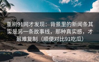 重刷91网才发现：背景里的新闻条其实是另一条故事线，那种真实感，才最难复制（顺便对比91吃瓜）