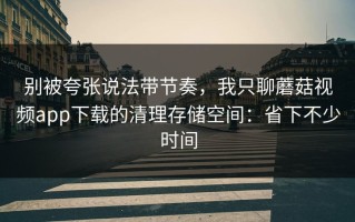 别被夸张说法带节奏，我只聊蘑菇视频app下载的清理存储空间：省下不少时间