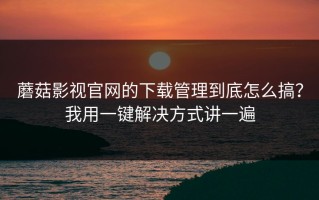 蘑菇影视官网的下载管理到底怎么搞？我用一键解决方式讲一遍