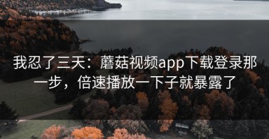 我忍了三天：蘑菇视频app下载登录那一步，倍速播放一下子就暴露了