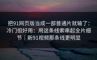 把91网页版当成一部普通片就输了：冷门但好用：用这条线索串起全片细节｜新91视频那条线更明显