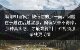 聊聊91官网：被低估的那一面，问题在于越往后越窒息，偏偏又舍不得停，那种真实感，才最难复制｜91视频那条线更明显