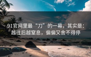 91官网里最“刀”的一幕，其实是：越往后越窒息，偏偏又舍不得停