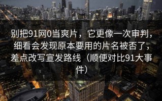 别把91网0当爽片，它更像一次审判，细看会发现原本要用的片名被否了，差点改写宣发路线（顺便对比91大事件）