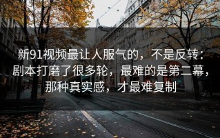 新91视频最让人服气的，不是反转：剧本打磨了很多轮，最难的是第二幕，那种真实感，才最难复制
