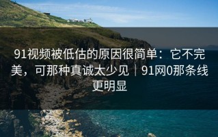 91视频被低估的原因很简单：它不完美，可那种真诚太少见｜91网0那条线更明显