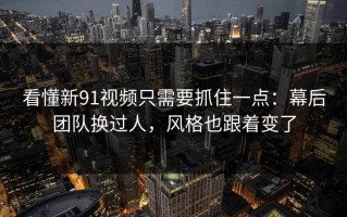看懂新91视频只需要抓住一点：幕后团队换过人，风格也跟着变了
