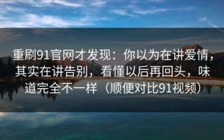 重刷91官网才发现：你以为在讲爱情，其实在讲告别，看懂以后再回头，味道完全不一样（顺便对比91视频）