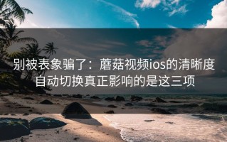 别被表象骗了：蘑菇视频ios的清晰度自动切换真正影响的是这三项