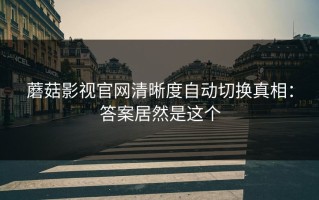 蘑菇影视官网清晰度自动切换真相：答案居然是这个