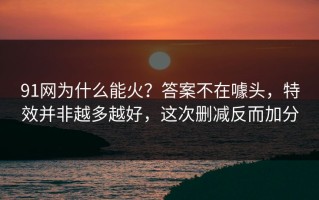 91网为什么能火？答案不在噱头，特效并非越多越好，这次删减反而加分