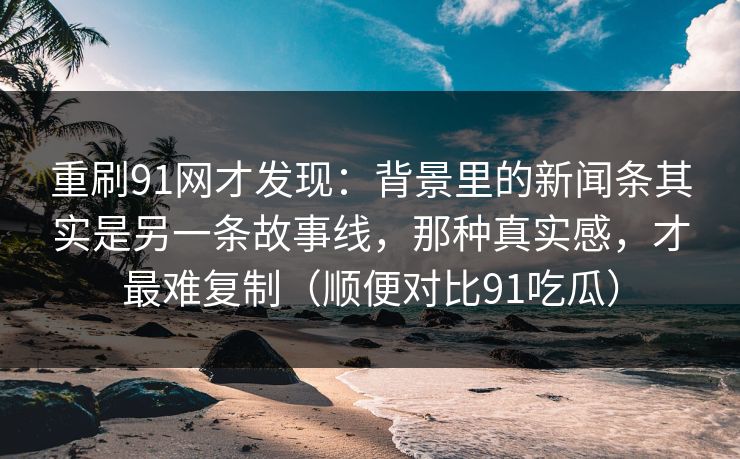 重刷91网才发现：背景里的新闻条其实是另一条故事线，那种真实感，才最难复制（顺便对比91吃瓜）