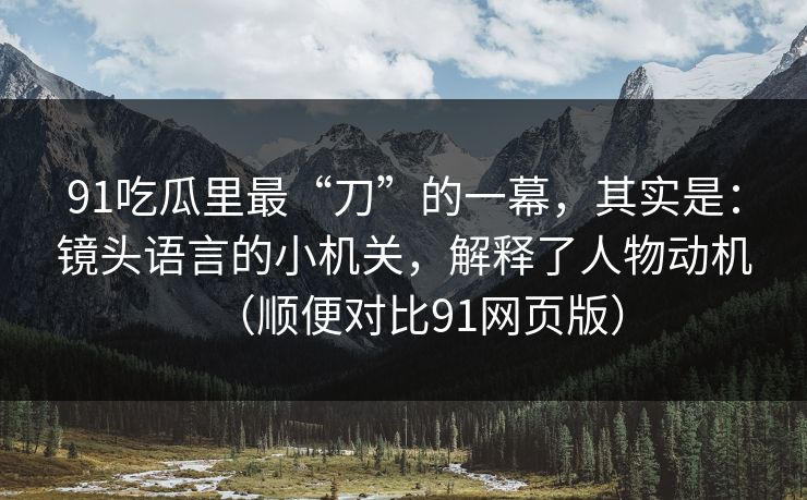 91吃瓜里最“刀”的一幕，其实是：镜头语言的小机关，解释了人物动机（顺便对比91网页版）-第1张图片-蘑菇视频电脑版 - 网页端高清观看神器