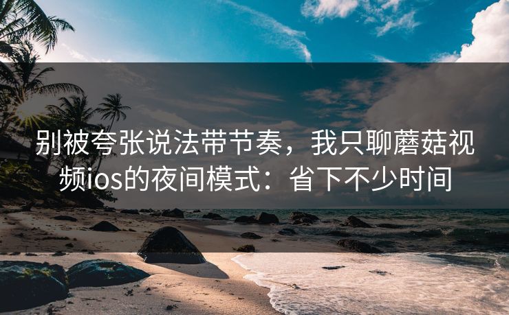 别被夸张说法带节奏，我只聊蘑菇视频ios的夜间模式：省下不少时间-第1张图片-蘑菇视频电脑版 - 网页端高清观看神器