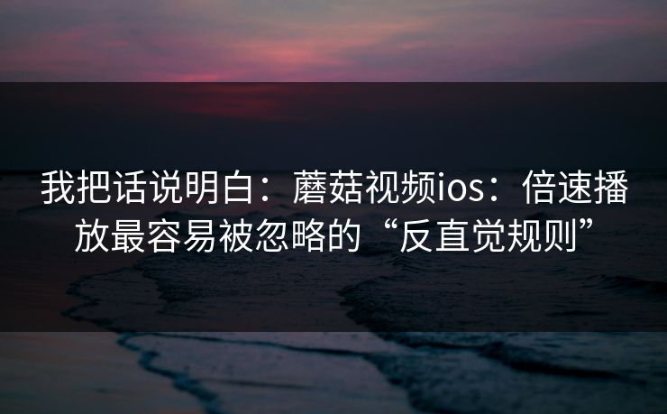 我把话说明白：蘑菇视频ios：倍速播放最容易被忽略的“反直觉规则”-第1张图片-蘑菇视频电脑版 - 网页端高清观看神器